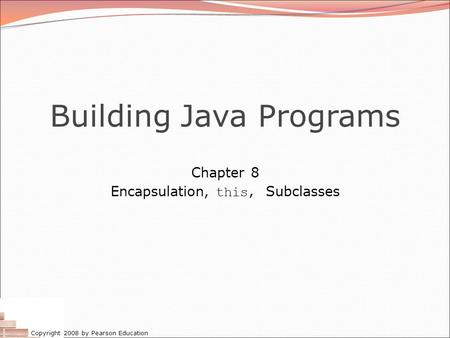 Copyright 2008 by Pearson Education Building Java Programs Chapter 8 Encapsulation, this, Subclasses.