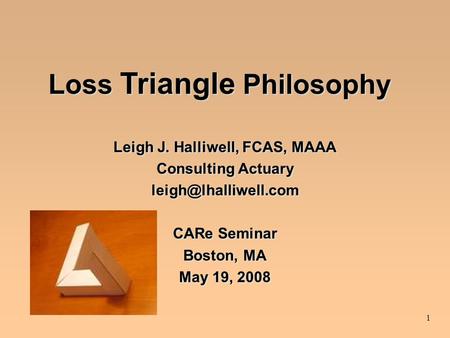 1 Loss Triangle Philosophy Leigh J. Halliwell, FCAS, MAAA Consulting Actuary CARe Seminar Boston, MA May 19, 2008 Leigh J. Halliwell,