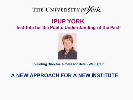 IPUP YORK Institute for the Public Understanding of the Past Founding Director, Professor Helen Weinstein A NEW APPROACH FOR A NEW INSTITUTE.