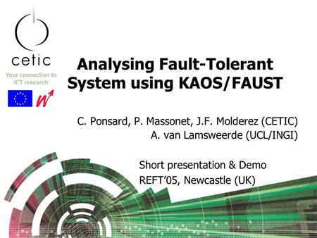Analysing Fault-Tolerant System using KAOS/FAUST C. Ponsard, P. Massonet, J.F. Molderez (CETIC) A. van Lamsweerde (UCL/INGI) Short presentation & Demo.