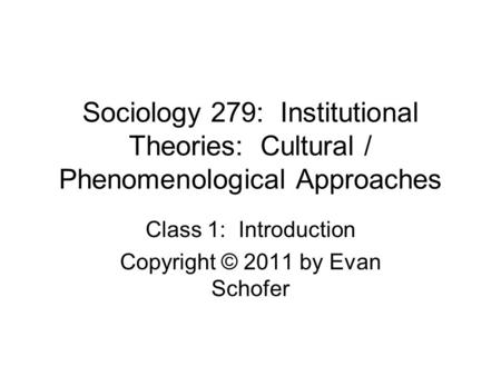 Sociology 279: Institutional Theories: Cultural / Phenomenological Approaches Class 1: Introduction Copyright © 2011 by Evan Schofer.