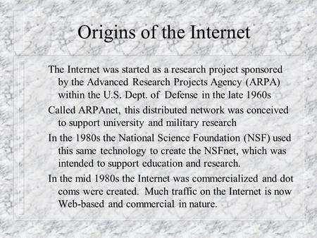 Origins of the Internet The Internet was started as a research project sponsored by the Advanced Research Projects Agency (ARPA) within the U.S. Dept.