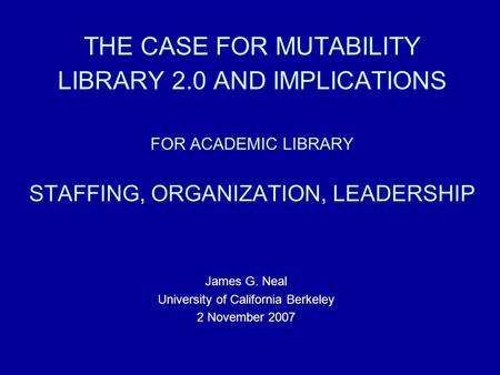 THE CASE FOR MUTABILITY LIBRARY 2.0 AND IMPLICATIONS FOR ACADEMIC LIBRARY STAFFING, ORGANIZATION, LEADERSHIP James G. Neal University of California Berkeley.
