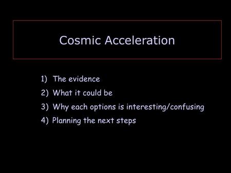 Cosmic Acceleration 1)The evidence 2)What it could be 3)Why each options is interesting/confusing 4)Planning the next steps.