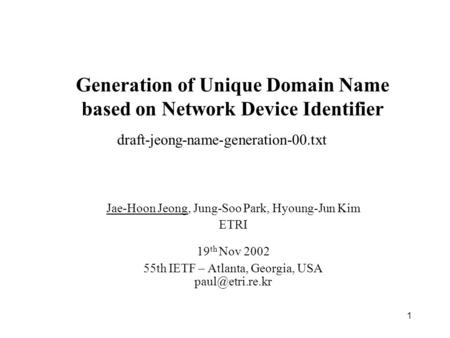 1 Generation of Unique Domain Name based on Network Device Identifier Jae-Hoon Jeong, Jung-Soo Park, Hyoung-Jun Kim ETRI 19 th Nov 2002 55th IETF – Atlanta,