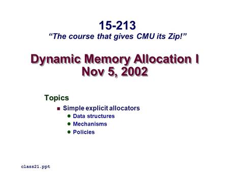 Dynamic Memory Allocation I Nov 5, 2002 Topics Simple explicit allocators Data structures Mechanisms Policies class21.ppt 15-213 “The course that gives.