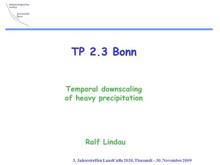 3. Jahrestreffen LandCaRe 2020, Tharandt – 30. November 2009 TP 2.3 Bonn Temporal downscaling of heavy precipitation Ralf Lindau.