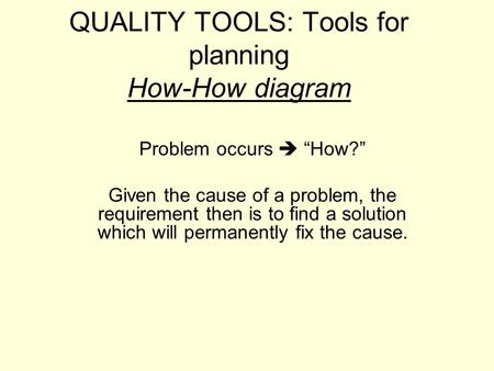 QUALITY TOOLS: Tools for planning How-How diagram Problem occurs  “How?” Given the cause of a problem, the requirement then is to find a solution which.