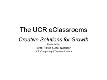 The UCR eClassrooms Creative Solutions for Growth Presented by Israel Fletes & Joel Nylander UCR Computing & Communications.