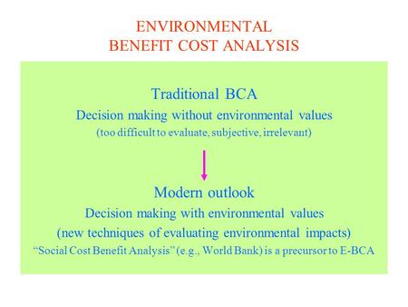 ENVIRONMENTAL BENEFIT COST ANALYSIS Traditional BCA Decision making without environmental values (too difficult to evaluate, subjective, irrelevant) Modern.