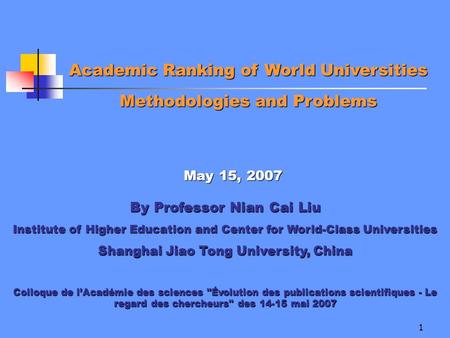 1 Academic Ranking of World Universities Methodologies and Problems May 15, 2007 By Professor Nian Cai Liu Institute of Higher Education and Center for.