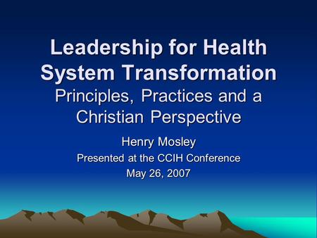 Leadership for Health System Transformation Principles, Practices and a Christian Perspective Henry Mosley Presented at the CCIH Conference May 26, 2007.