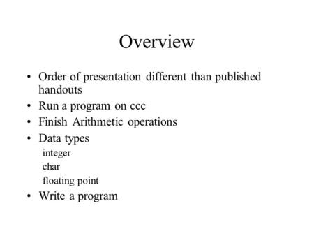 Overview Order of presentation different than published handouts Run a program on ccc Finish Arithmetic operations Data types integer char floating point.