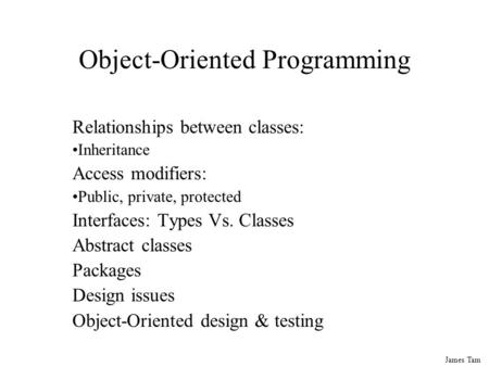 James Tam Object-Oriented Programming Relationships between classes: Inheritance Access modifiers: Public, private, protected Interfaces: Types Vs. Classes.