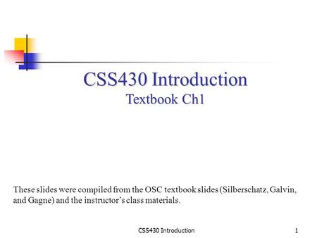 CSS430 Introduction1 Textbook Ch1 These slides were compiled from the OSC textbook slides (Silberschatz, Galvin, and Gagne) and the instructor’s class.