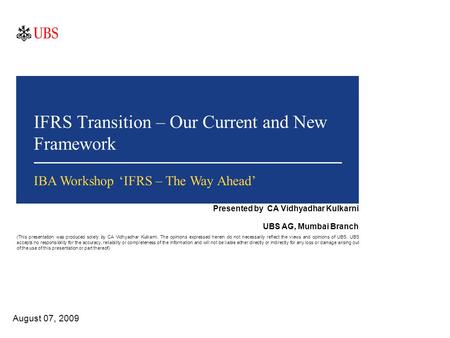 IFRS Transition – Our Current and New Framework August 07, 2009 IBA Workshop ‘IFRS – The Way Ahead’ Presented by CA Vidhyadhar Kulkarni UBS AG, Mumbai.