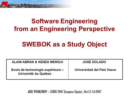ADIS WORKSHOP – CEDIS 2007 Zaragoza (Spain), Oct 11-14 2007 Software Engineering from an Engineering Perspective SWEBOK as a Study Object ALAIN ABRAN &