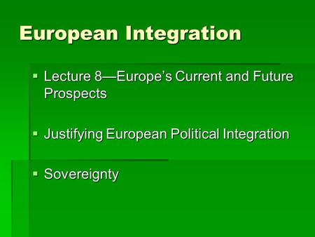 European Integration  Lecture 8—Europe’s Current and Future Prospects  Justifying European Political Integration  Sovereignty.