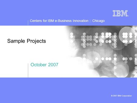 Centers for IBM e-Business Innovation :: Chicago © 2007 IBM Corporation Sample Projects October 2007.