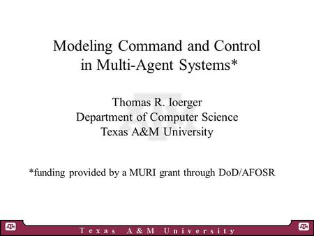 Modeling Command and Control in Multi-Agent Systems* Thomas R. Ioerger Department of Computer Science Texas A&M University *funding provided by a MURI.