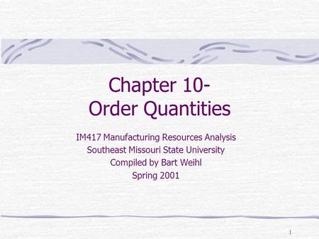1 Chapter 10- Order Quantities IM417 Manufacturing Resources Analysis Southeast Missouri State University Compiled by Bart Weihl Spring 2001.