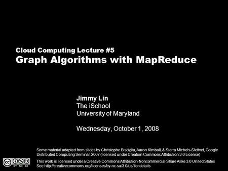 Cloud Computing Lecture #5 Graph Algorithms with MapReduce Jimmy Lin The iSchool University of Maryland Wednesday, October 1, 2008 This work is licensed.
