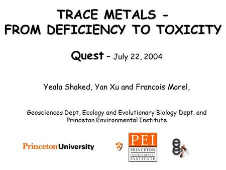 TRACE METALS - FROM DEFICIENCY TO TOXICITY Quest – July 22, 2004 Yeala Shaked, Yan Xu and Francois Morel, Geosciences Dept, Ecology and Evolutionary Biology.