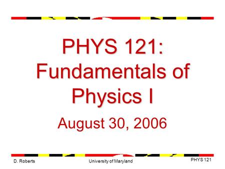D. Roberts PHYS 121 University of Maryland PHYS 121: Fundamentals of Physics I August 30, 2006.