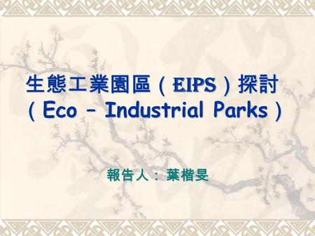 生態工業園區（ EIPs ）探討 （ Eco – Industrial Parks ） 報告人： 葉楷旻.