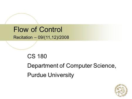 Flow of Control Recitation – 09/(11,12)/2008 CS 180 Department of Computer Science, Purdue University.