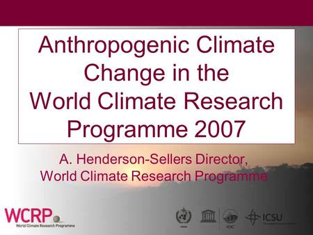 Anthropogenic Climate Change in the World Climate Research Programme 2007 A. Henderson-Sellers Director, World Climate Research Programme.