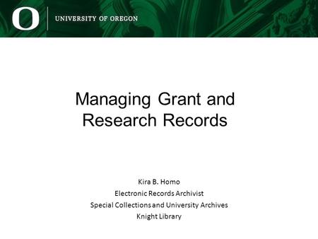Managing Grant and Research Records Kira B. Homo Electronic Records Archivist Special Collections and University Archives Knight Library.