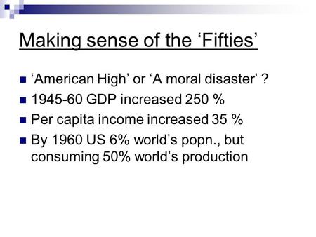 Making sense of the ‘Fifties’ ‘American High’ or ‘A moral disaster’ ? 1945-60 GDP increased 250 % Per capita income increased 35 % By 1960 US 6% world’s.