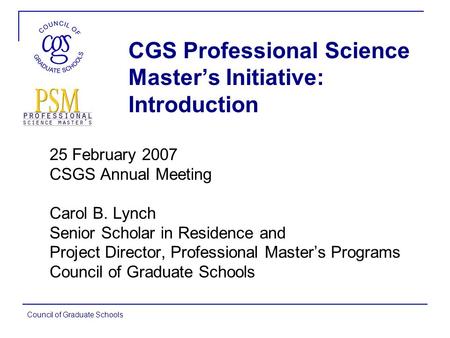 Council of Graduate Schools CGS Professional Science Master’s Initiative: Introduction 25 February 2007 CSGS Annual Meeting Carol B. Lynch Senior Scholar.