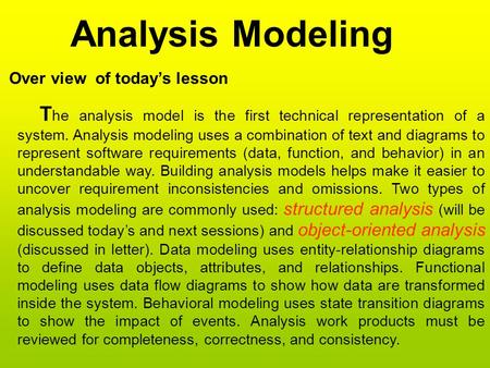 Analysis Modeling Over view of today’s lesson T he analysis model is the first technical representation of a system. Analysis modeling uses a combination.