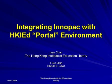 1 Dec. 2004 The Hong Kong Institute of Education Library Integrating Innopac with HKIEd “Portal” Environment Ivan Chan The Hong Kong Institute of Education.