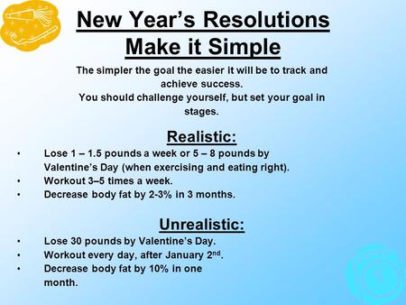 New Year’s Resolutions Make it Simple The simpler the goal the easier it will be to track and achieve success. You should challenge yourself, but set your.
