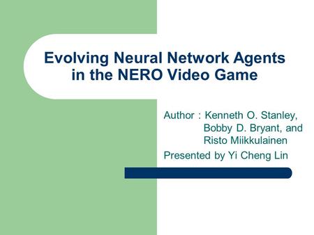 Evolving Neural Network Agents in the NERO Video Game Author ： Kenneth O. Stanley, Bobby D. Bryant, and Risto Miikkulainen Presented by Yi Cheng Lin.