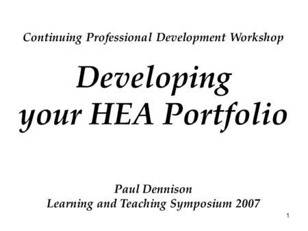 1 Continuing Professional Development Workshop Developing your HEA Portfolio Paul Dennison Learning and Teaching Symposium 2007.