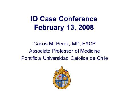 ID Case Conference February 13, 2008 Carlos M. Perez, MD, FACP Associate Professor of Medicine Pontificia Universidad Catolica de Chile.