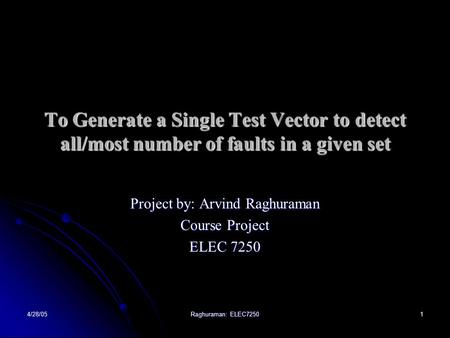 4/28/05 Raghuraman: ELEC7250 1 To Generate a Single Test Vector to detect all/most number of faults in a given set Project by: Arvind Raghuraman Course.