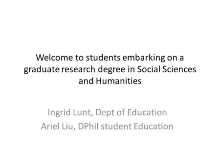 Welcome to students embarking on a graduate research degree in Social Sciences and Humanities Ingrid Lunt, Dept of Education Ariel Liu, DPhil student Education.