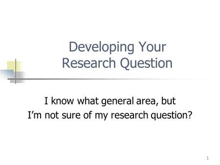 1 Developing Your Research Question I know what general area, but I’m not sure of my research question?
