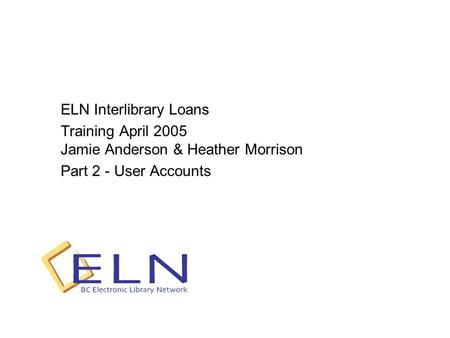 ELN Interlibrary Loans Training April 2005 Jamie Anderson & Heather Morrison Part 2 - User Accounts.