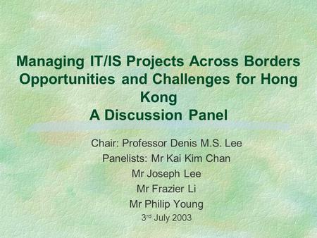 Managing IT/IS Projects Across Borders Opportunities and Challenges for Hong Kong A Discussion Panel Chair: Professor Denis M.S. Lee Panelists: Mr Kai.