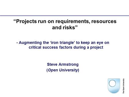 1 “Projects run on requirements, resources and risks” - Augmenting the ‘iron triangle’ to keep an eye on critical success factors during a project Steve.