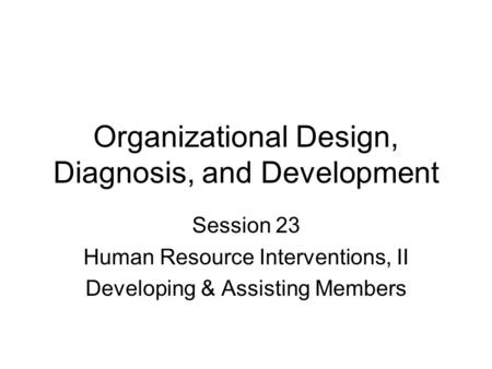 Organizational Design, Diagnosis, and Development Session 23 Human Resource Interventions, II Developing & Assisting Members.