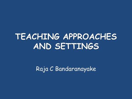 TEACHING APPROACHES AND SETTINGS Raja C Bandaranayake.