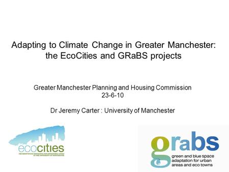Adapting to Climate Change in Greater Manchester: the EcoCities and GRaBS projects Greater Manchester Planning and Housing Commission 23-6-10 Dr Jeremy.