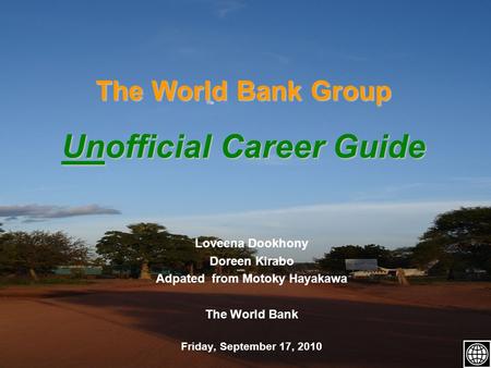 The World Bank Group Unofficial Career Guide Loveena Dookhony Doreen Kirabo Adpated from Motoky Hayakawa The World Bank Friday, September 17, 2010.
